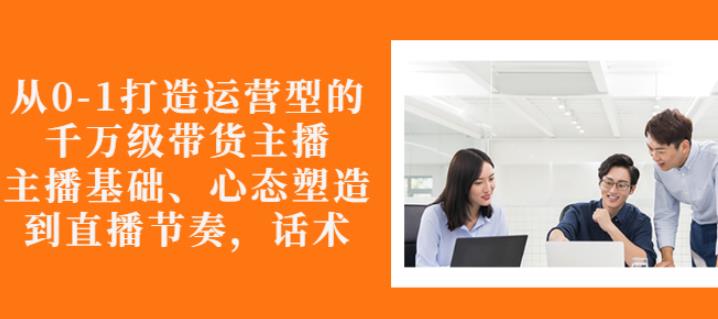 从0-1打造运营型的带货主播：主播基础、心态塑造，能力培养到直播节奏，话术进行全面讲解-往来项目网