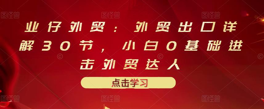 业仔外贸：外贸出口详解30节，小白0基础进击外贸达人 价值666元-往来项目网