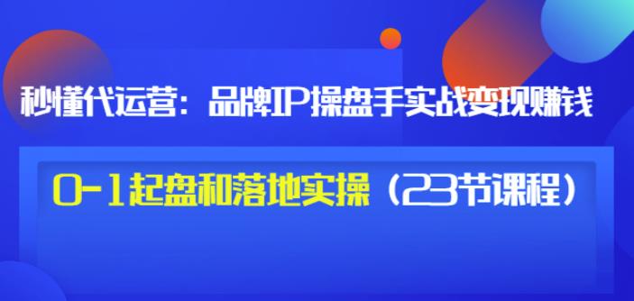 秒懂代运营：品牌IP操盘手实战赚钱，0-1起盘和落地实操（23节课程）价值199-往来项目网