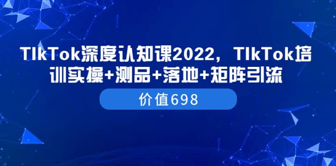 TIkTok深度认知课2022，TIkTok培训实操 测品 落地 矩阵引流（价值698）-往来项目网