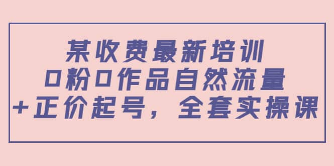 某收费最新培训：0粉0作品自然流量 正价起号，全套实操课-往来项目网