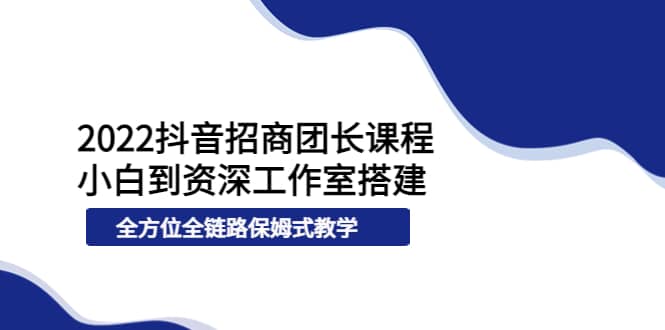 2022抖音招商团长课程，从小白到资深工作室搭建，全方位全链路保姆式教学-往来项目网