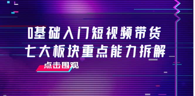 0基础入门短视频带货，七大板块重点能力拆解，7节精品课4小时干货-往来项目网