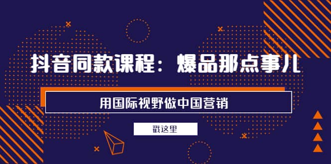 抖音同款课程：爆品那点事儿，用国际视野做中国营销（20节课）-往来项目网