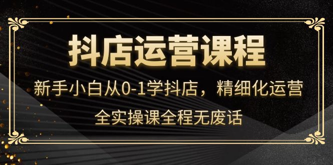 抖店运营，新手小白从0-1学抖店，精细化运营，全实操课全程无废话-往来项目网