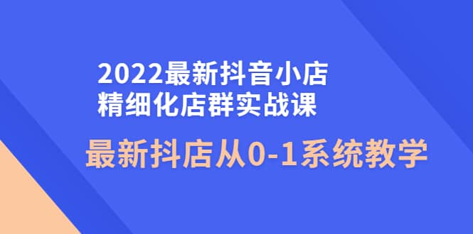 2022最新抖音小店精细化店群实战课，最新抖店从0-1系统教学-往来项目网