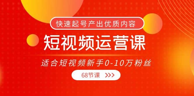 短视频运营课，适合短视频新手0-10万粉丝，快速起号产出优质内容（68节课）-往来项目网