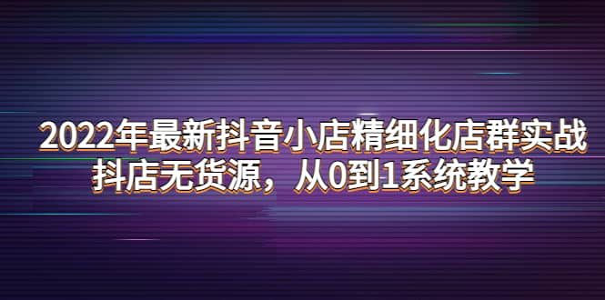 2022年最新抖音小店精细化店群实战，抖店无货源，从0到1系统教学-往来项目网