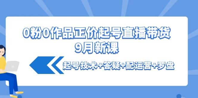 0粉0作品正价起号直播带货9月新课：起号技术 答疑 配运营 罗盘-往来项目网