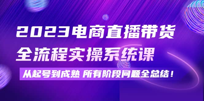 2023电商直播带货全流程实操系统课：从起号到成熟所有阶段问题全总结-往来项目网