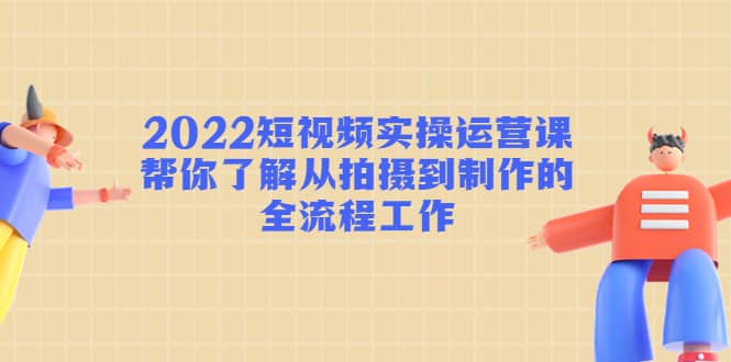 2022短视频实操运营课：帮你了解从拍摄到制作的全流程工作-往来项目网