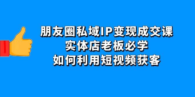 朋友圈私域IP变现成交课：实体店老板必学，如何利用短视频获客-往来项目网