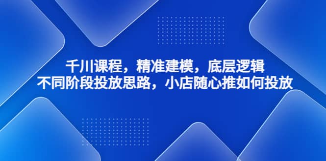 千川课程，精准建模，底层逻辑，不同阶段投放思路，小店随心推如何投放-往来项目网