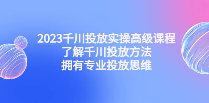 2023千川投放实操高级课程：了解千川投放方法，拥有专业投放思维-往来项目网