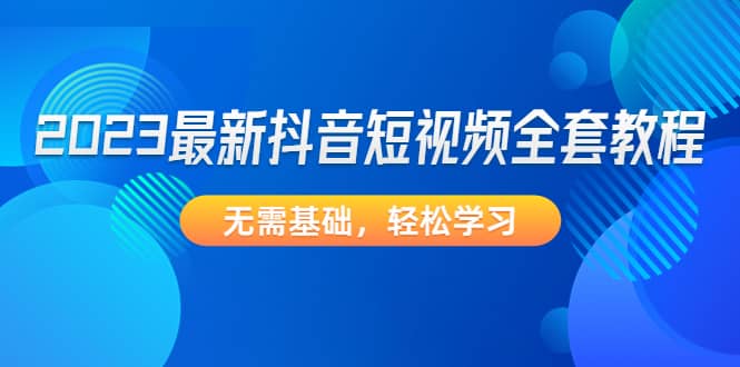 2023最新抖音短视频全套教程，无需基础，轻松学习-往来项目网