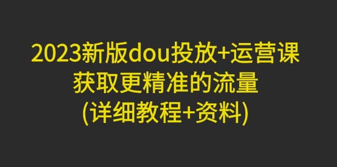 2023新版dou投放 运营课：获取更精准的流量(详细教程 资料)无水印-往来项目网