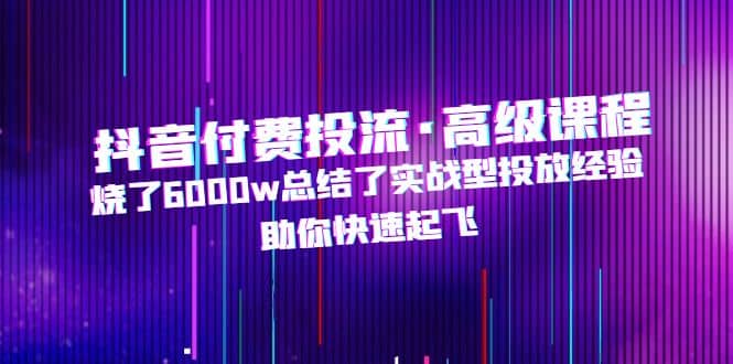 抖音付费投流·高级课程，烧了6000w总结了实战型投放经验，助你快速起飞-往来项目网