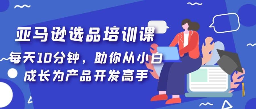 亚马逊选品培训课，每天10分钟，助你从小白成长为产品开发高手-往来项目网