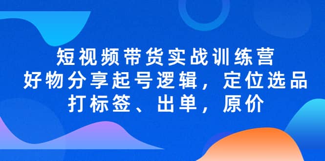 短视频带货实战训练营，好物分享起号逻辑，定位选品打标签、出单，原价-往来项目网