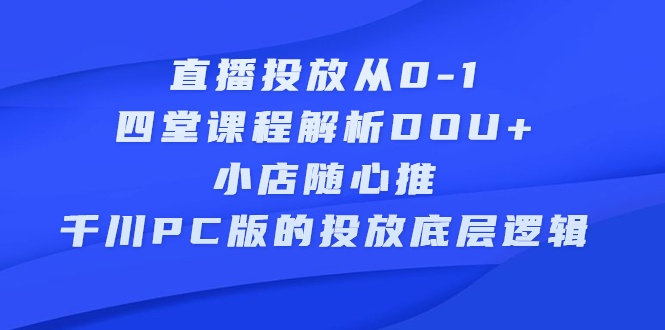 直播投放从0-1，四堂课程解析DOU 、小店随心推、千川PC版的投放底层逻辑-往来项目网