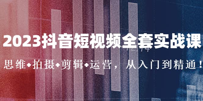 2023抖音短视频全套实战课：思维 拍摄 剪辑 运营，从入门到精通-往来项目网