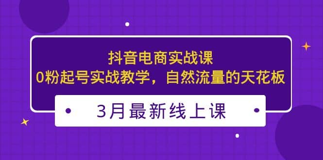 3月最新抖音电商实战课：0粉起号实战教学，自然流量的天花板-往来项目网