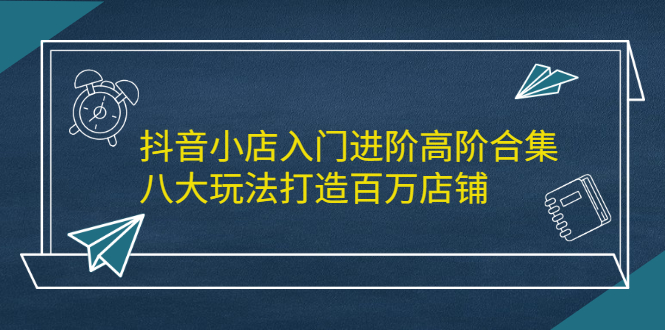 抖音小店入门进阶高阶合集，八大玩法打造百万店铺-往来项目网