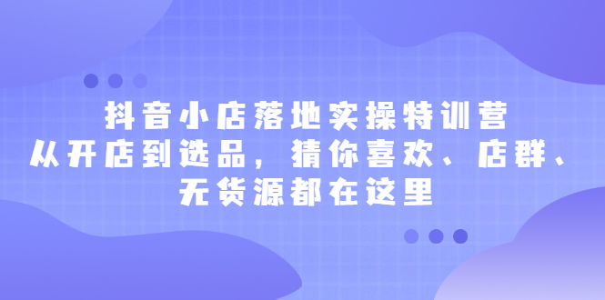 抖音小店落地实操特训营，从开店到选品，猜你喜欢、店群、无货源都在这里-往来项目网