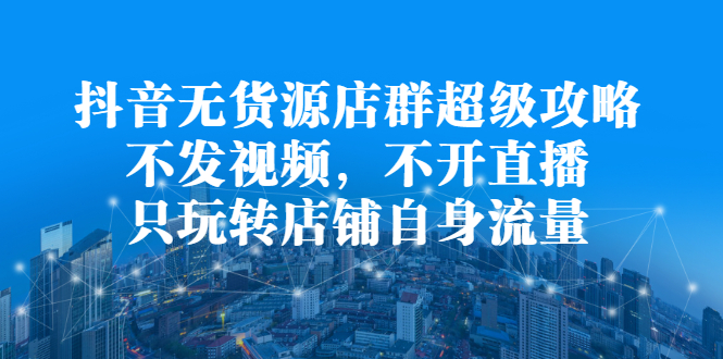 抖音无货源店群超级攻略：不发视频，不开直播，只玩转店铺自身流量-往来项目网