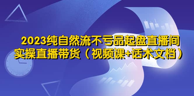 2023纯自然流不亏品起盘直播间，实操直播带货（视频课 话术文档）-往来项目网