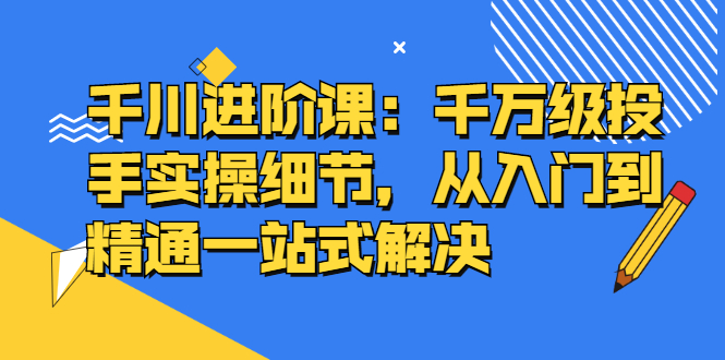 千川进阶课：千川投放细节实操，从入门到精通一站式解决-往来项目网