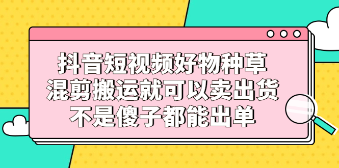 抖音短视频好物种草，混剪搬运就可以卖出货，不是傻子都能出单-往来项目网