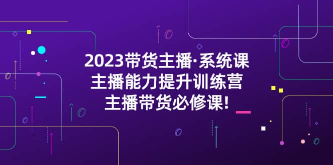 2023带货主播·系统课，主播能力提升训练营，主播带货必修课-往来项目网