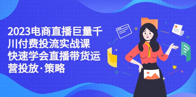 2023电商直播巨量千川付费投流实战课，快速学会直播带货运营投放·策略-往来项目网