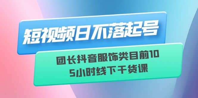 短视频日不落起号【6月11线下课】团长抖音服饰类目前10 5小时线下干货课-往来项目网