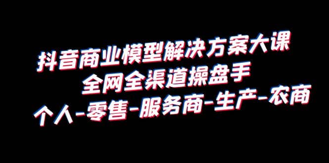 抖音商业 模型解决方案大课 全网全渠道操盘手 个人-零售-服务商-生产-农商-往来项目网