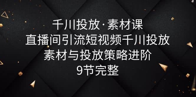 千川投放·素材课：直播间引流短视频千川投放素材与投放策略进阶，9节完整-往来项目网