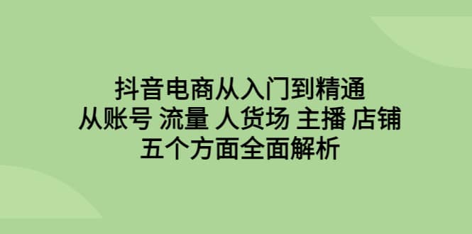 抖音电商从入门到精通，从账号 流量 人货场 主播 店铺五个方面全面解析-往来项目网