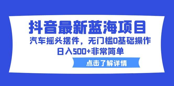 抖音最新蓝海项目，汽车摇头摆件，无门槛0基础操作，日入500 非常简单-往来项目网