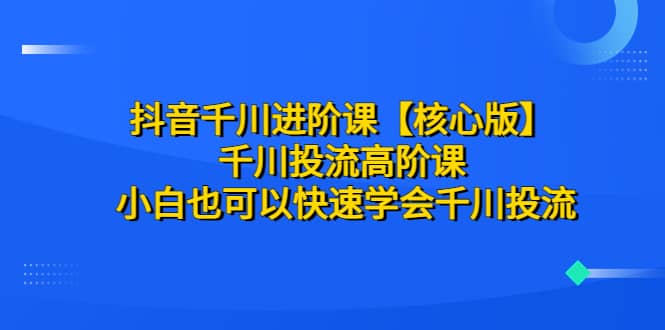 抖音千川进阶课【核心版】 千川投流高阶课 小白也可以快速学会千川投流-往来项目网