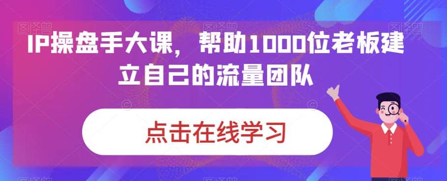 IP-操盘手大课，帮助1000位老板建立自己的流量团队（13节课）-往来项目网