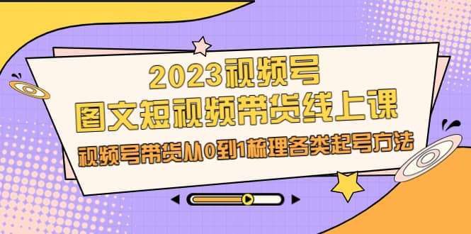 2023视频号-图文短视频带货线上课，视频号带货从0到1梳理各类起号方法-往来项目网