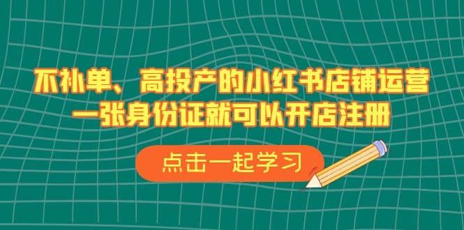 不补单、高投产的小红书店铺运营，一张身份证就可以开店注册（33节课）-往来项目网