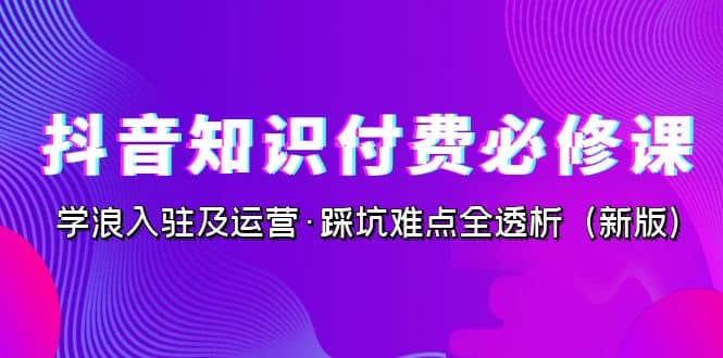 抖音·知识付费·必修课，学浪入驻及运营·踩坑难点全透析（2023新版）-往来项目网