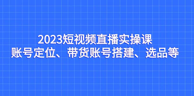 2023短视频直播实操课，账号定位、带货账号搭建、选品等-往来项目网