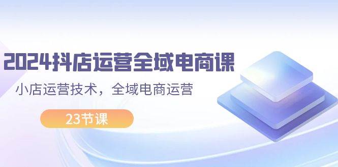 2024抖店运营-全域电商课，小店运营技术，全域电商运营（23节课）-往来项目网