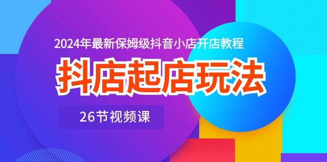 抖店起店玩法，2024年最新保姆级抖音小店开店教程（26节视频课）-往来项目网